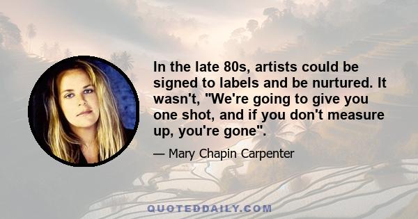 In the late 80s, artists could be signed to labels and be nurtured. It wasn't, We're going to give you one shot, and if you don't measure up, you're gone.