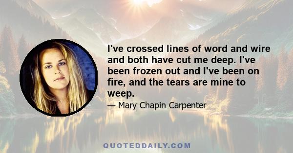 I've crossed lines of word and wire and both have cut me deep. I've been frozen out and I've been on fire, and the tears are mine to weep.