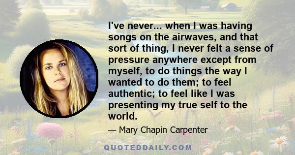 I've never... when I was having songs on the airwaves, and that sort of thing, I never felt a sense of pressure anywhere except from myself, to do things the way I wanted to do them; to feel authentic; to feel like I