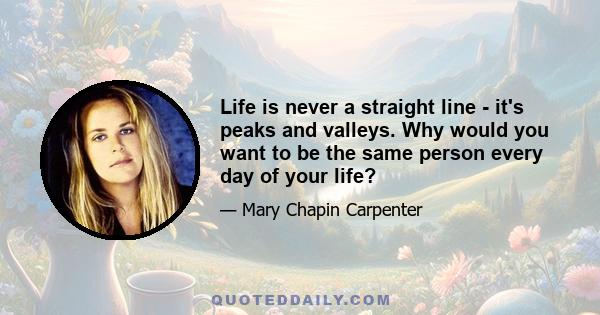 Life is never a straight line - it's peaks and valleys. Why would you want to be the same person every day of your life?