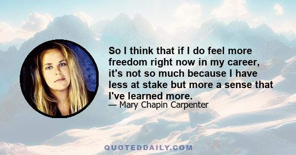 So I think that if I do feel more freedom right now in my career, it's not so much because I have less at stake but more a sense that I've learned more.