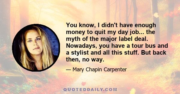 You know, I didn't have enough money to quit my day job... the myth of the major label deal. Nowadays, you have a tour bus and a stylist and all this stuff. But back then, no way.