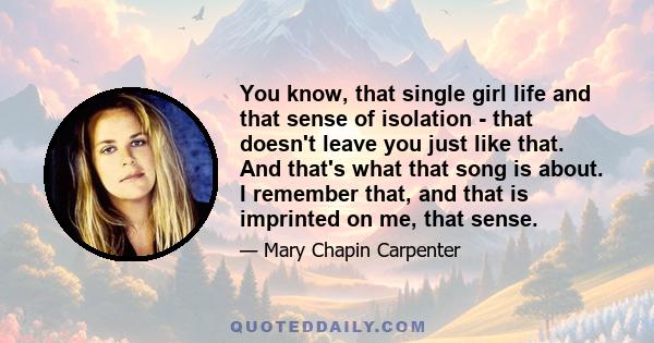 You know, that single girl life and that sense of isolation - that doesn't leave you just like that. And that's what that song is about. I remember that, and that is imprinted on me, that sense.