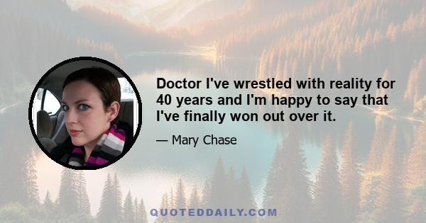 Doctor I've wrestled with reality for 40 years and I'm happy to say that I've finally won out over it.