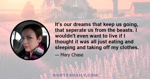 It's our dreams that keep us going, that seperate us from the beasts. I wouldn't even want to live if I thought it was all just eating and sleeping and taking off my clothes.