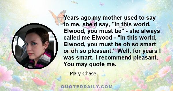 Years ago my mother used to say to me, she'd say, In this world, Elwood, you must be - she always called me Elwood - In this world, Elwood, you must be oh so smart or oh so pleasant. Well, for years I was smart. I