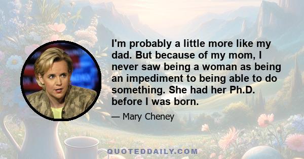 I'm probably a little more like my dad. But because of my mom, I never saw being a woman as being an impediment to being able to do something. She had her Ph.D. before I was born.