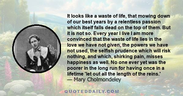 It looks like a waste of life, that mowing down of our best years by a relentless passion which itself falls dead on the top of them. But it is not so. Every year I live I am more convinced that the waste of life lies