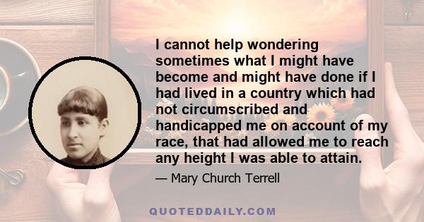 I cannot help wondering sometimes what I might have become and might have done if I had lived in a country which had not circumscribed and handicapped me on account of my race, that had allowed me to reach any height I