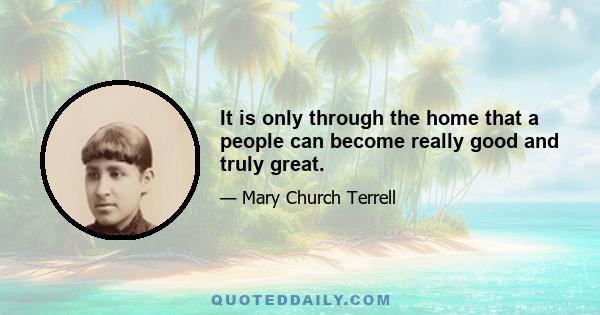 It is only through the home that a people can become really good and truly great.