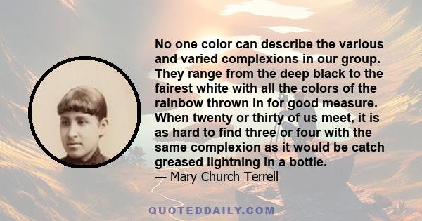 No one color can describe the various and varied complexions in our group. They range from the deep black to the fairest white with all the colors of the rainbow thrown in for good measure. When twenty or thirty of us