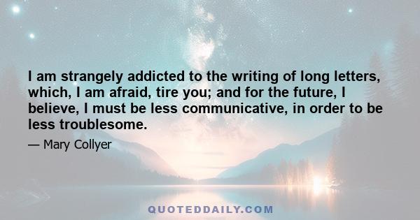 I am strangely addicted to the writing of long letters, which, I am afraid, tire you; and for the future, I believe, I must be less communicative, in order to be less troublesome.