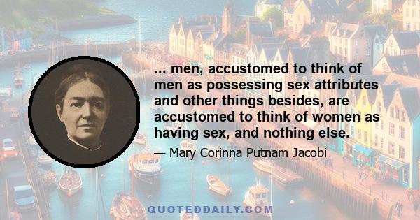 ... men, accustomed to think of men as possessing sex attributes and other things besides, are accustomed to think of women as having sex, and nothing else.