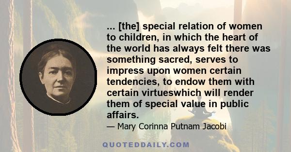 ... [the] special relation of women to children, in which the heart of the world has always felt there was something sacred, serves to impress upon women certain tendencies, to endow them with certain virtueswhich will