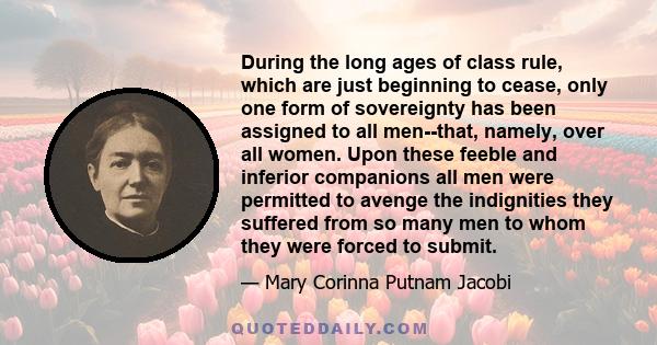 During the long ages of class rule, which are just beginning to cease, only one form of sovereignty has been assigned to all men--that, namely, over all women. Upon these feeble and inferior companions all men were