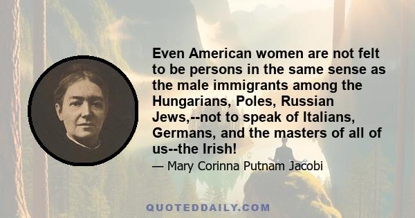 Even American women are not felt to be persons in the same sense as the male immigrants among the Hungarians, Poles, Russian Jews,--not to speak of Italians, Germans, and the masters of all of us--the Irish!