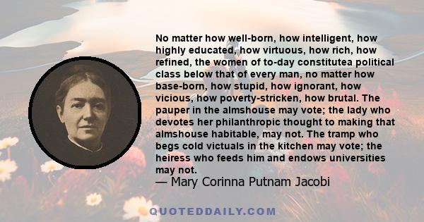 No matter how well-born, how intelligent, how highly educated, how virtuous, how rich, how refined, the women of to-day constitutea political class below that of every man, no matter how base-born, how stupid, how