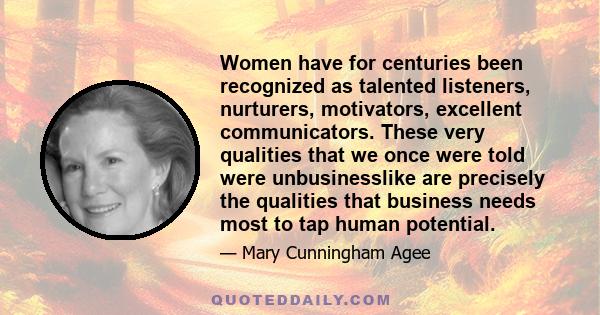 Women have for centuries been recognized as talented listeners, nurturers, motivators, excellent communicators. These very qualities that we once were told were unbusinesslike are precisely the qualities that business