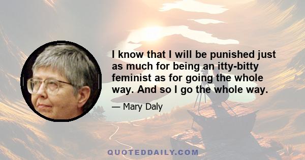 I know that I will be punished just as much for being an itty-bitty feminist as for going the whole way. And so I go the whole way.