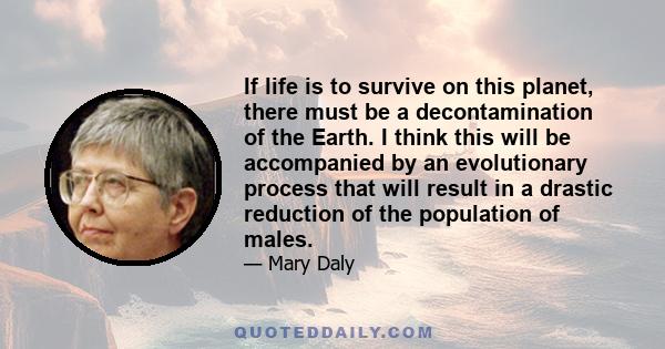 If life is to survive on this planet, there must be a decontamination of the Earth. I think this will be accompanied by an evolutionary process that will result in a drastic reduction of the population of males.