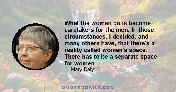 What the women do is become caretakers for the men. In those circumstances, I decided, and many others have, that there's a reality called women's space. There has to be a separate space for women.