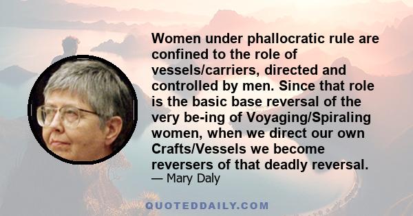 Women under phallocratic rule are confined to the role of vessels/carriers, directed and controlled by men. Since that role is the basic base reversal of the very be-ing of Voyaging/Spiraling women, when we direct our