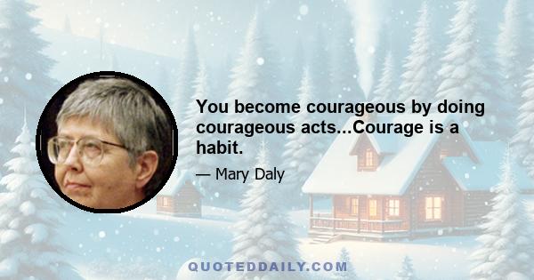 You become courageous by doing courageous acts...Courage is a habit.