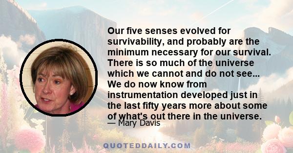 Our five senses evolved for survivability, and probably are the minimum necessary for our survival. There is so much of the universe which we cannot and do not see... We do now know from instrumentation developed just