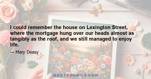 I could remember the house on Lexington Street, where the mortgage hung over our heads almost as tangibly as the roof, and we still managed to enjoy life.