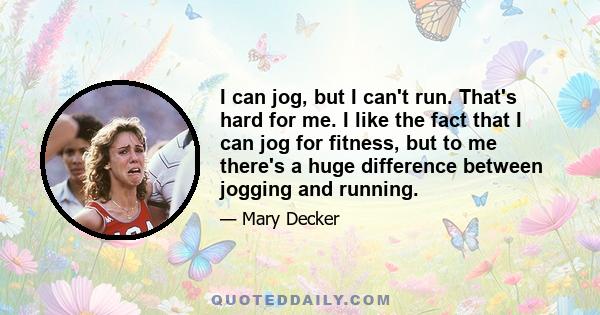 I can jog, but I can't run. That's hard for me. I like the fact that I can jog for fitness, but to me there's a huge difference between jogging and running.