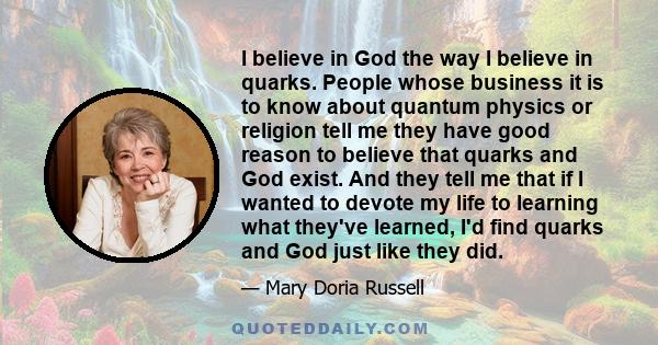 I believe in God the way I believe in quarks. People whose business it is to know about quantum physics or religion tell me they have good reason to believe that quarks and God exist. And they tell me that if I wanted