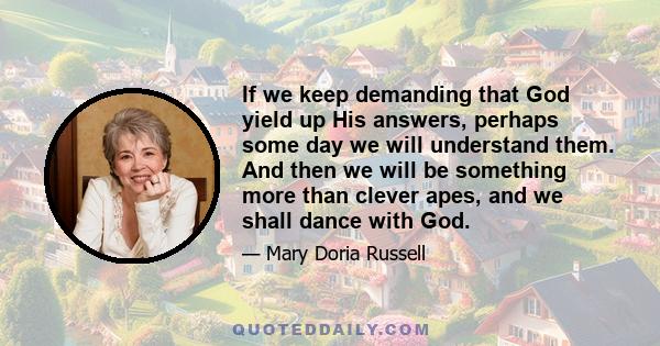 If we keep demanding that God yield up His answers, perhaps some day we will understand them. And then we will be something more than clever apes, and we shall dance with God.