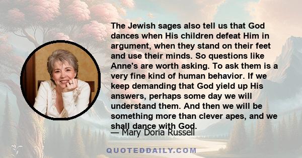 The Jewish sages also tell us that God dances when His children defeat Him in argument, when they stand on their feet and use their minds. So questions like Anne's are worth asking. To ask them is a very fine kind of