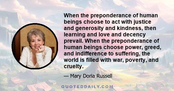 When the preponderance of human beings choose to act with justice and generosity and kindness, then learning and love and decency prevail. When the preponderance of human beings choose power, greed, and indifference to