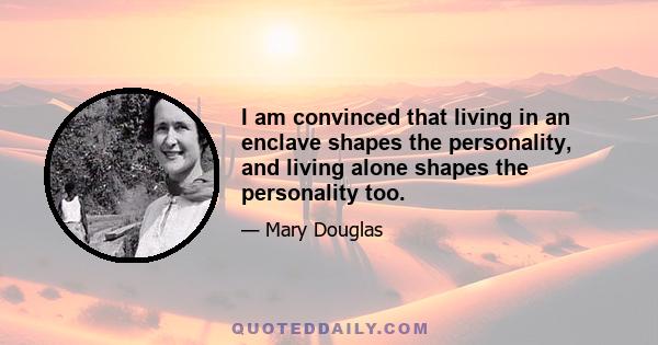 I am convinced that living in an enclave shapes the personality, and living alone shapes the personality too.