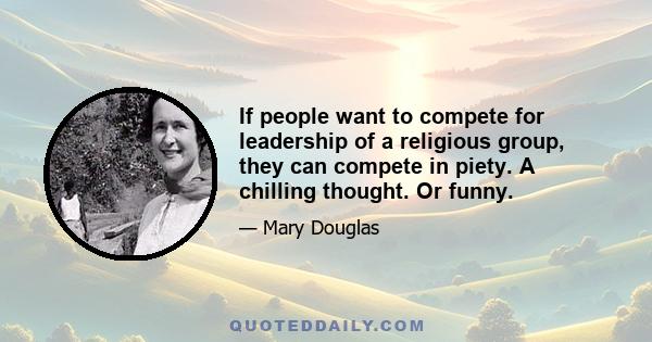 If people want to compete for leadership of a religious group, they can compete in piety. A chilling thought. Or funny.