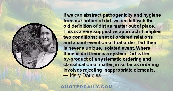 If we can abstract pathogenicity and hygiene from our notion of dirt, we are left with the old definition of dirt as matter out of place. This is a very suggestive approach. It implies two conditions: a set of ordered