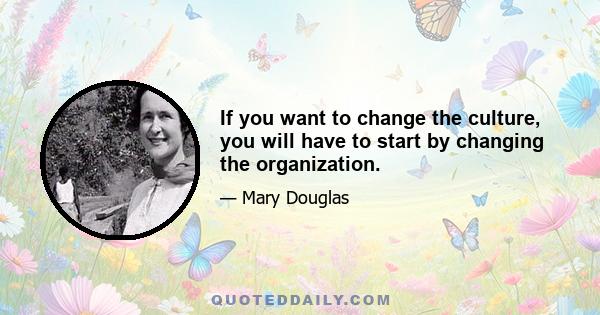 If you want to change the culture, you will have to start by changing the organization.