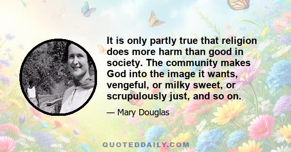 It is only partly true that religion does more harm than good in society. The community makes God into the image it wants, vengeful, or milky sweet, or scrupulously just, and so on.