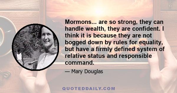 Mormons... are so strong, they can handle wealth, they are confident. I think it is because they are not bogged down by rules for equality, but have a firmly defined system of relative status and responsible command.