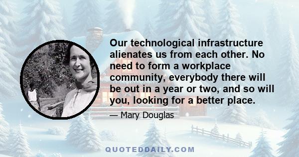 Our technological infrastructure alienates us from each other. No need to form a workplace community, everybody there will be out in a year or two, and so will you, looking for a better place.