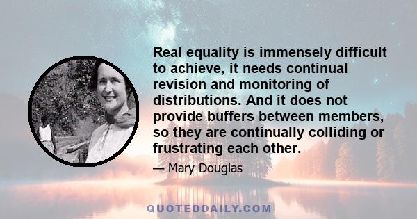 Real equality is immensely difficult to achieve, it needs continual revision and monitoring of distributions. And it does not provide buffers between members, so they are continually colliding or frustrating each other.