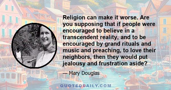 Religion can make it worse. Are you supposing that if people were encouraged to believe in a transcendent reality, and to be encouraged by grand rituals and music and preaching, to love their neighbors, then they would