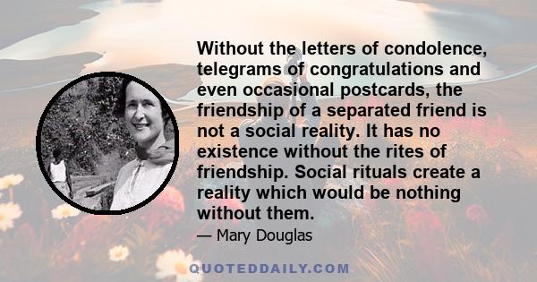 Without the letters of condolence, telegrams of congratulations and even occasional postcards, the friendship of a separated friend is not a social reality. It has no existence without the rites of friendship. Social