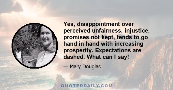 Yes, disappointment over perceived unfairness, injustice, promises not kept, tends to go hand in hand with increasing prosperity. Expectations are dashed. What can I say!