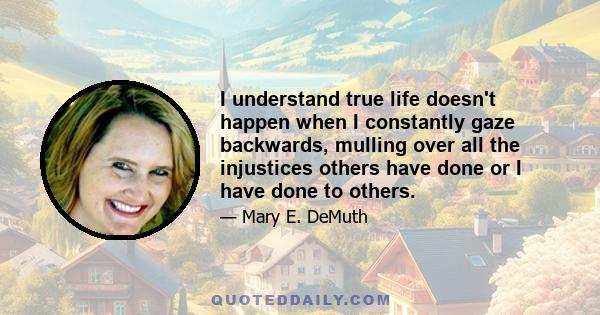 I understand true life doesn't happen when I constantly gaze backwards, mulling over all the injustices others have done or I have done to others.