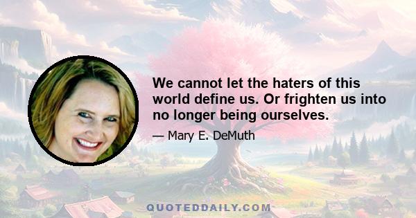 We cannot let the haters of this world define us. Or frighten us into no longer being ourselves.