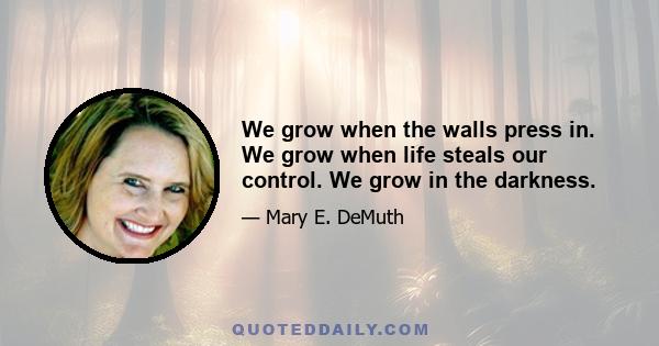 We grow when the walls press in. We grow when life steals our control. We grow in the darkness.