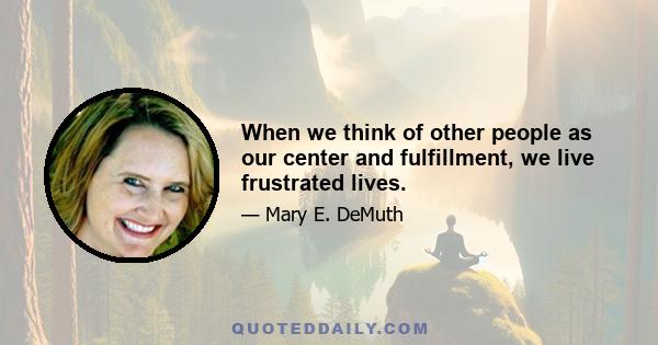 When we think of other people as our center and fulfillment, we live frustrated lives.