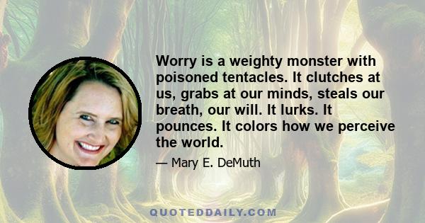 Worry is a weighty monster with poisoned tentacles. It clutches at us, grabs at our minds, steals our breath, our will. It lurks. It pounces. It colors how we perceive the world.